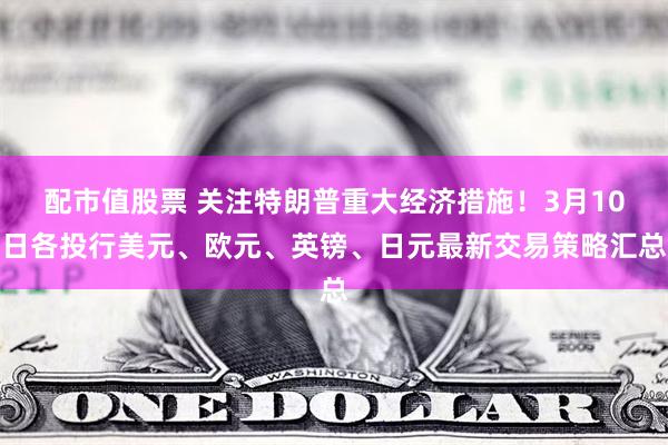 配市值股票 关注特朗普重大经济措施！3月10日各投行美元、欧元、英镑、日元最新交易策略汇总
