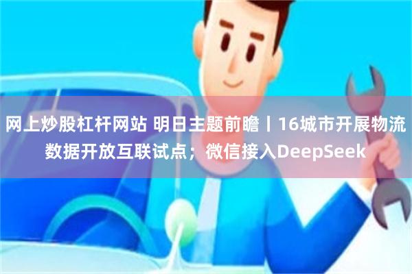 网上炒股杠杆网站 明日主题前瞻丨16城市开展物流数据开放互联试点；微信接入DeepSeek