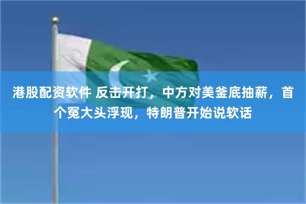 港股配资软件 反击开打，中方对美釜底抽薪，首个冤大头浮现，特朗普开始说软话