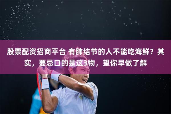 股票配资招商平台 有肺结节的人不能吃海鲜？其实，要忌口的是这3物，望你早做了解
