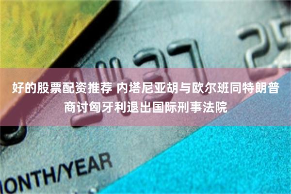 好的股票配资推荐 内塔尼亚胡与欧尔班同特朗普商讨匈牙利退出国际刑事法院