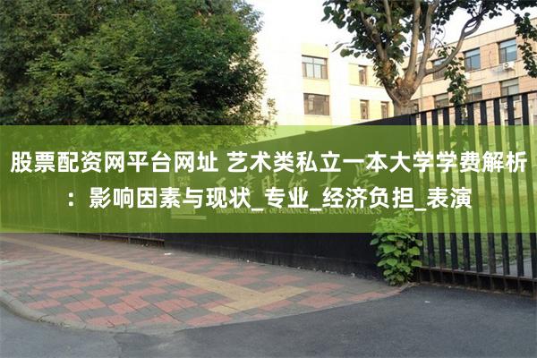 股票配资网平台网址 艺术类私立一本大学学费解析：影响因素与现状_专业_经济负担_表演
