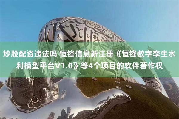 炒股配资违法吗 恒锋信息新注册《恒锋数字孪生水利模型平台V1.0》等4个项目的软件著作权