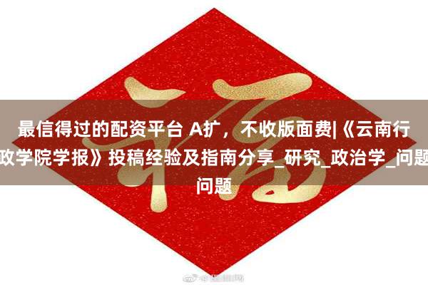 最信得过的配资平台 A扩，不收版面费|《云南行政学院学报》投稿经验及指南分享_研究_政治学_问题
