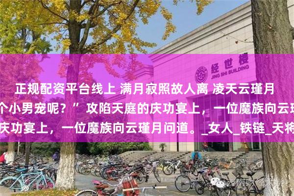 正规配资平台线上 满月寂照故人离 凌天云瑾月 “晦月魔君，你养的那个小男宠呢？” 攻陷天庭的庆功宴上，一位魔族向云瑾月问道。_女人_铁链_天将