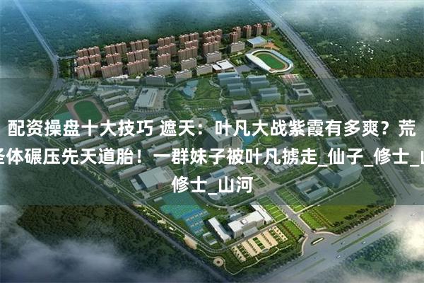 配资操盘十大技巧 遮天：叶凡大战紫霞有多爽？荒古圣体碾压先天道胎！一群妹子被叶凡掳走_仙子_修士_山河