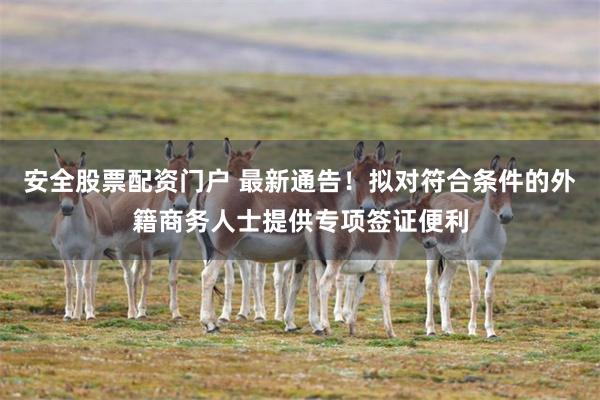 安全股票配资门户 最新通告！拟对符合条件的外籍商务人士提供专项签证便利