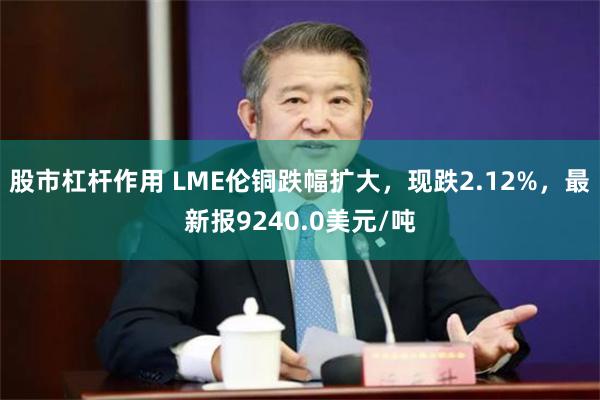 股市杠杆作用 LME伦铜跌幅扩大，现跌2.12%，最新报9240.0美元/吨