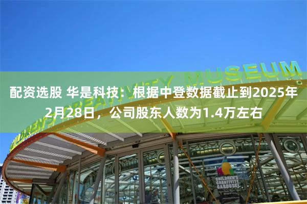 配资选股 华是科技：根据中登数据截止到2025年2月28日，公司股东人数为1.4万左右