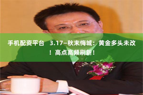 手机配资平台   3.17—秋末悔城：黄金多头未改！高点高频刷新！