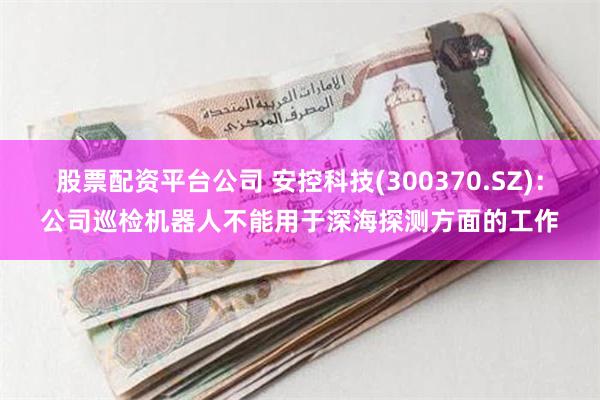 股票配资平台公司 安控科技(300370.SZ)：公司巡检机器人不能用于深海探测方面的工作