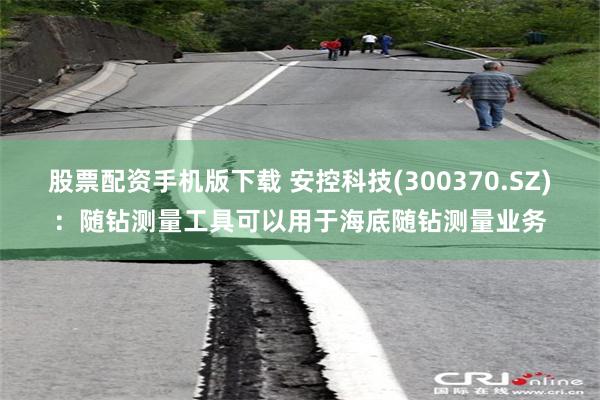 股票配资手机版下载 安控科技(300370.SZ)：随钻测量工具可以用于海底随钻测量业务