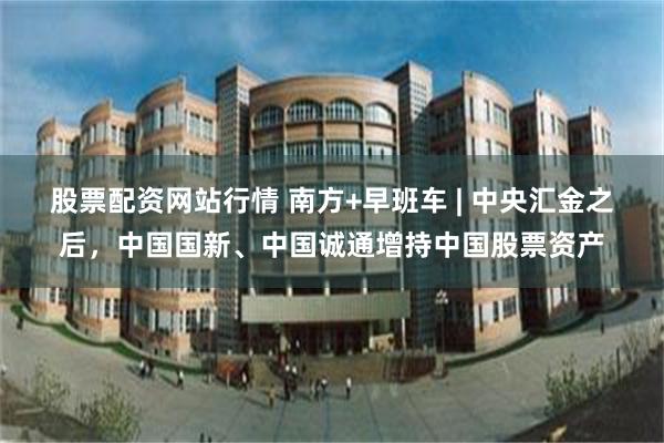 股票配资网站行情 南方+早班车 | 中央汇金之后，中国国新、中国诚通增持中国股票资产