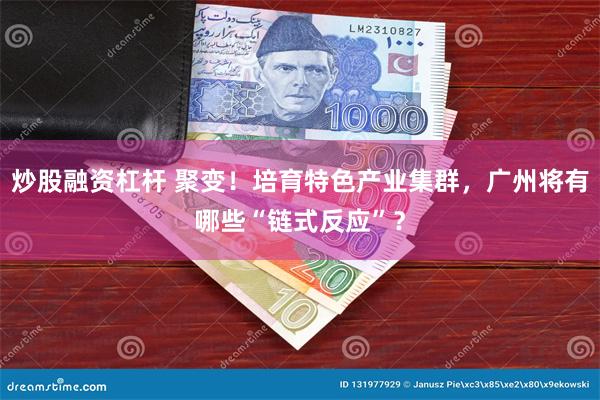 炒股融资杠杆 聚变！培育特色产业集群，广州将有哪些“链式反应”？