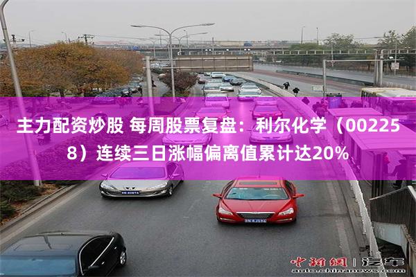 主力配资炒股 每周股票复盘：利尔化学（002258）连续三日涨幅偏离值累计达20%