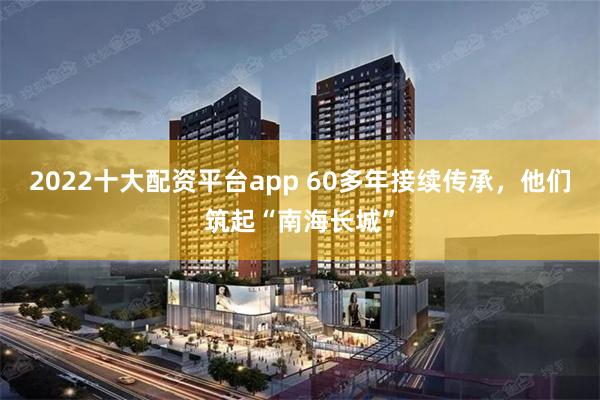 2022十大配资平台app 60多年接续传承，他们筑起“南海长城”