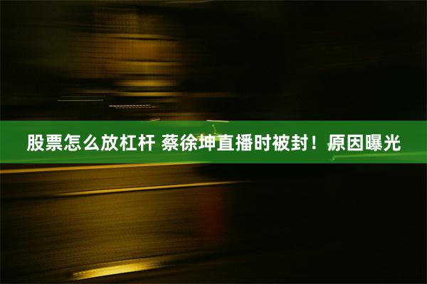 股票怎么放杠杆 蔡徐坤直播时被封！原因曝光