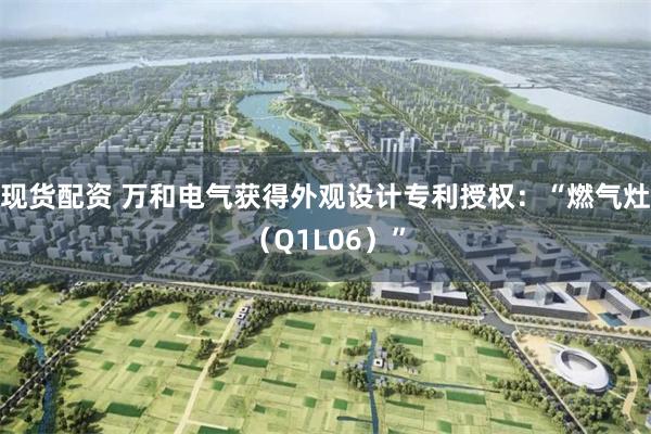 现货配资 万和电气获得外观设计专利授权：“燃气灶（Q1L06）”