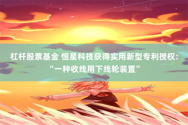 杠杆股票基金 恒星科技获得实用新型专利授权：“一种收线用下线轮装置”