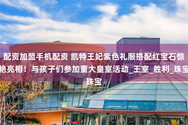 配资加盟手机配资 凯特王妃紫色礼服搭配红宝石惊艳亮相！与孩子们参加重大皇室活动_王室_胜利_珠宝