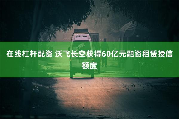 在线杠杆配资 沃飞长空获得60亿元融资租赁授信额度