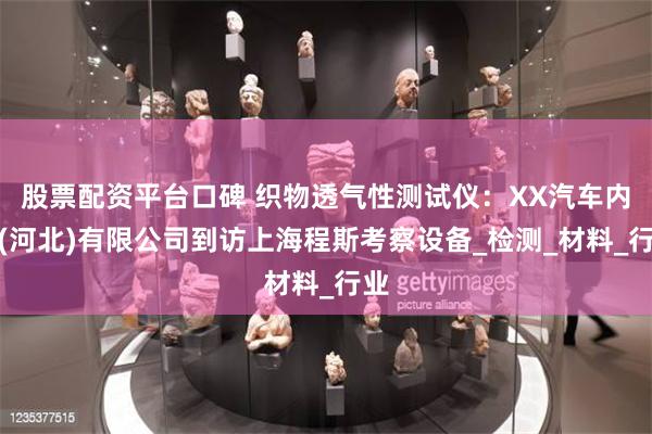股票配资平台口碑 织物透气性测试仪：XX汽车内饰(河北)有限公司到访上海程斯考察设备_检测_材料_行业