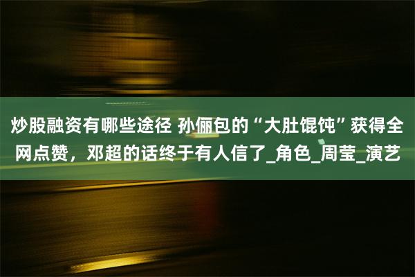 炒股融资有哪些途径 孙俪包的“大肚馄饨”获得全网点赞，邓超的话终于有人信了_角色_周莹_演艺