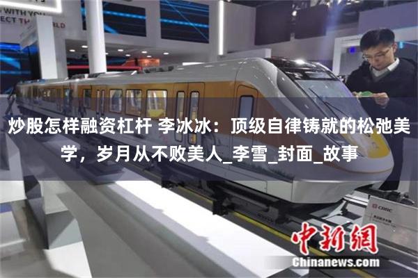 炒股怎样融资杠杆 李冰冰：顶级自律铸就的松弛美学，岁月从不败美人_李雪_封面_故事