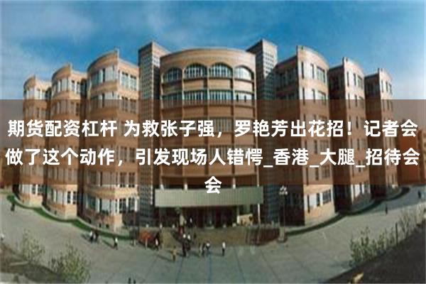 期货配资杠杆 为救张子强，罗艳芳出花招！记者会做了这个动作，引发现场人错愕_香港_大腿_招待会