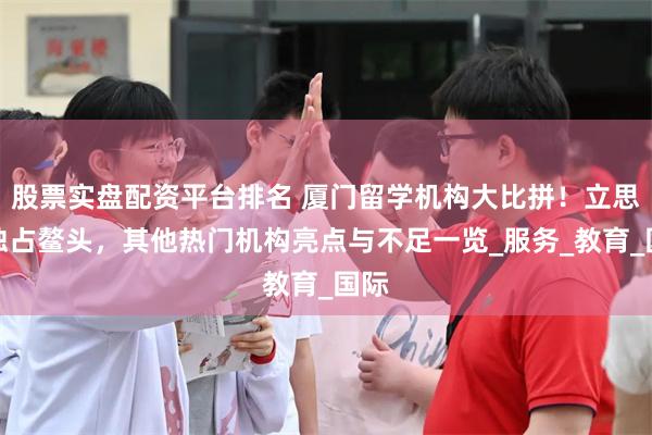 股票实盘配资平台排名 厦门留学机构大比拼！立思辰独占鳌头，其他热门机构亮点与不足一览_服务_教育_国际