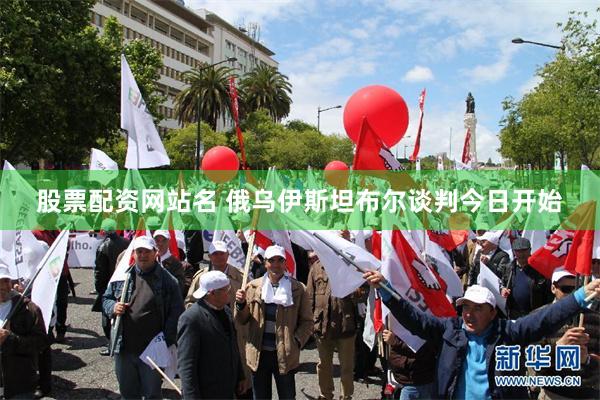 股票配资网站名 俄乌伊斯坦布尔谈判今日开始