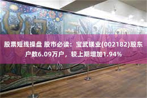 股票短线操盘 股市必读：宝武镁业(002182)股东户数6.09万户，较上期增加1.94%