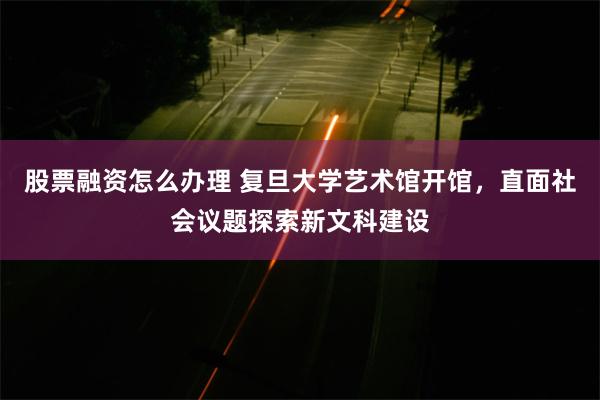股票融资怎么办理 复旦大学艺术馆开馆，直面社会议题探索新文科建设