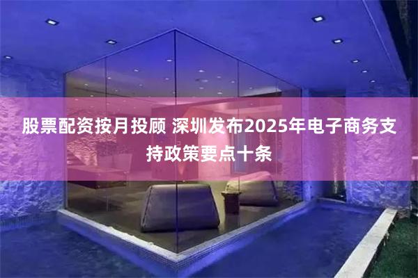 股票配资按月投顾 深圳发布2025年电子商务支持政策要点十条