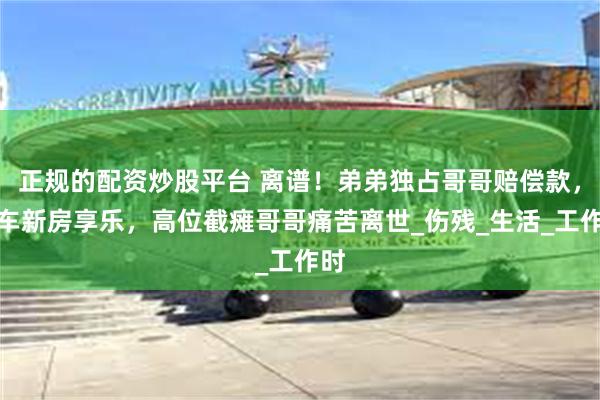 正规的配资炒股平台 离谱！弟弟独占哥哥赔偿款，豪车新房享乐，高位截瘫哥哥痛苦离世_伤残_生活_工作时