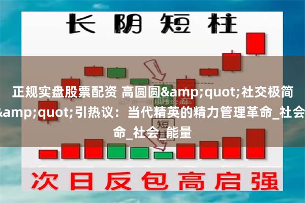 正规实盘股票配资 高圆圆&quot;社交极简主义&quot;引热议：当代精英的精力管理革命_社会_能量