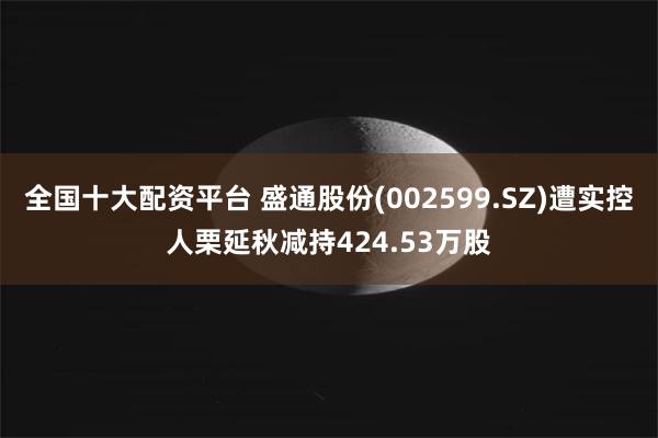 全国十大配资平台 盛通股份(002599.SZ)遭实控人栗延秋减持424.53万股