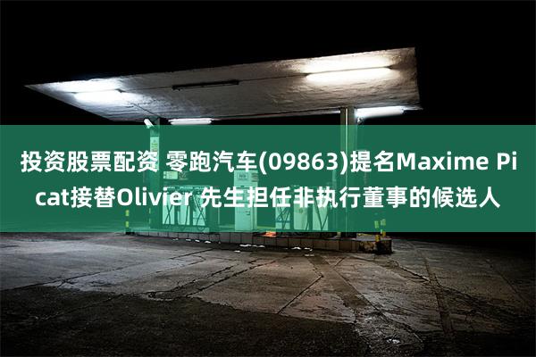 投资股票配资 零跑汽车(09863)提名Maxime Picat接替Olivier 先生担任非执行董事的候选人