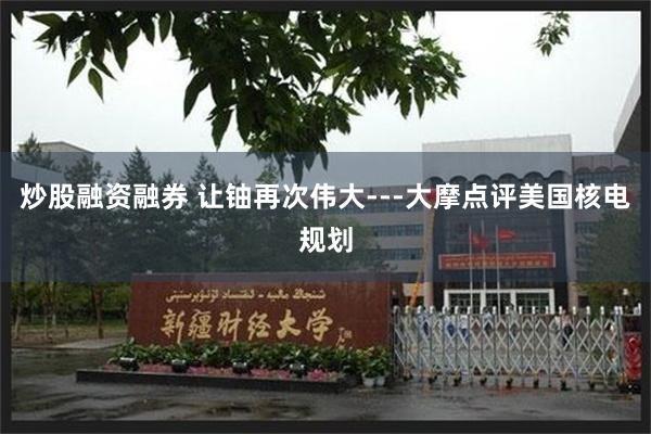 炒股融资融券 让铀再次伟大---大摩点评美国核电规划