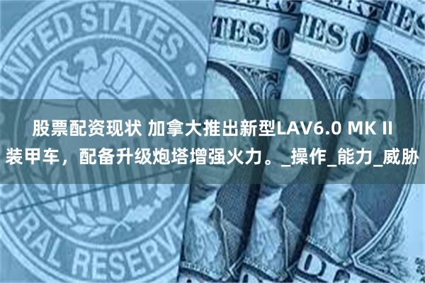 股票配资现状 加拿大推出新型LAV6.0 MK II装甲车，配备升级炮塔增强火力。_操作_能力_威胁