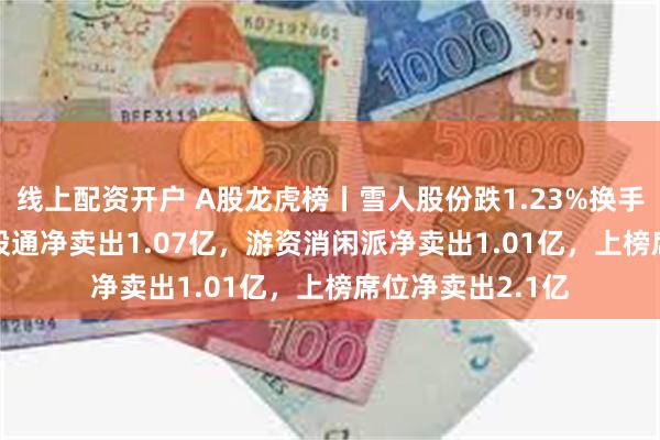 线上配资开户 A股龙虎榜丨雪人股份跌1.23%换手率46.27%，深股通净卖出1.07亿，游资消闲派净卖出1.01亿，上榜席位净卖出2.1亿