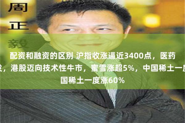 配资和融资的区别 沪指收涨逼近3400点，医药股大爆发，港股迈向技术性牛市，蜜雪涨超5%，中国稀土一度涨60%