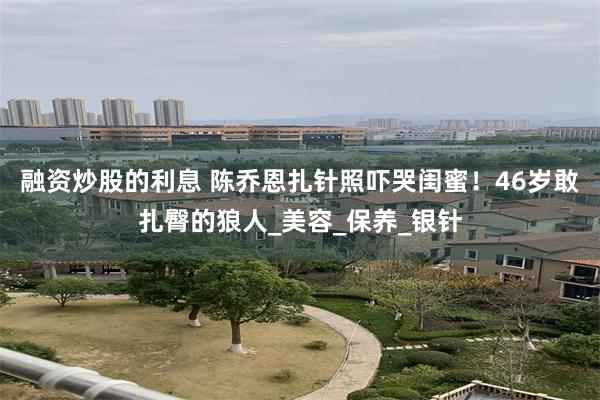 融资炒股的利息 陈乔恩扎针照吓哭闺蜜！46岁敢扎臀的狼人_美容_保养_银针