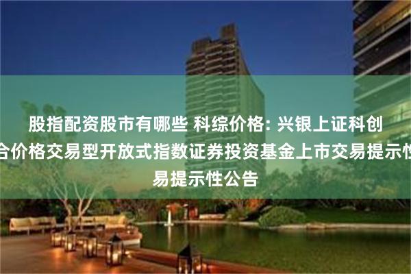 股指配资股市有哪些 科综价格: 兴银上证科创板综合价格交易型开放式指数证券投资基金上市交易提示性公告