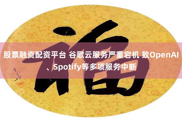 股票融资配资平台 谷歌云服务严重宕机 致OpenAI、Spotify等多项服务中断