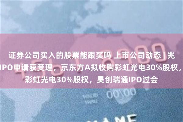 证券公司买入的股票能跟买吗 上市公司动态 | 兆芯集成、春光集团IPO申请获受理，京东方A拟收购彩虹光电30%股权，昊创瑞通IPO过会