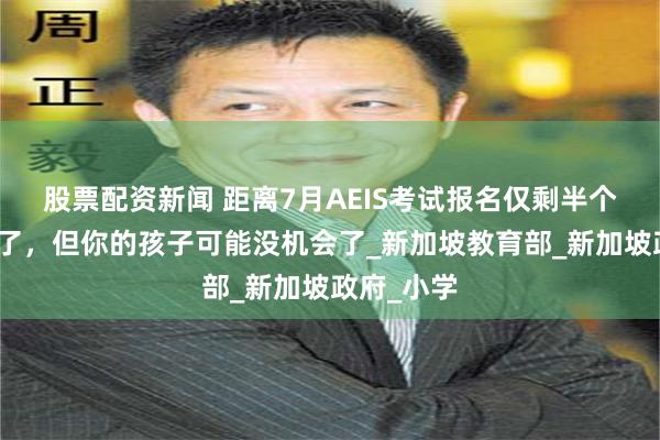 股票配资新闻 距离7月AEIS考试报名仅剩半个月的时间了，但你的孩子可能没机会了_新加坡教育部_新加坡政府_小学