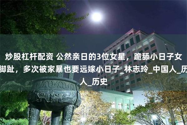 炒股杠杆配资 公然亲日的3位女星，跪舔小日子女星脚趾，多次被家暴也要远嫁小日子_林志玲_中国人_历史