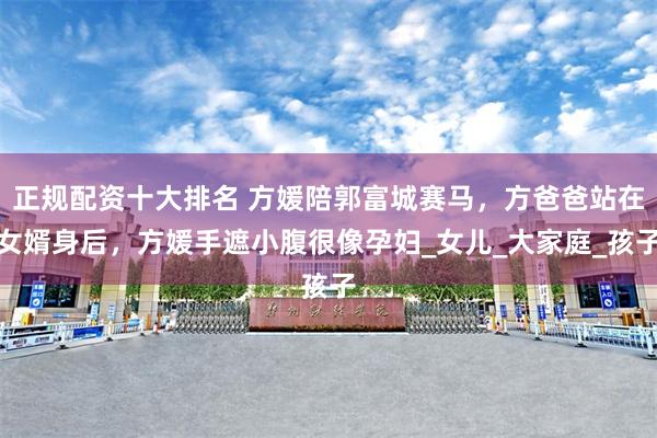 正规配资十大排名 方媛陪郭富城赛马，方爸爸站在女婿身后，方媛手遮小腹很像孕妇_女儿_大家庭_孩子