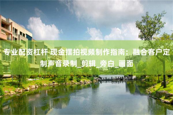 专业配资杠杆 现金摆拍视频制作指南：融合客户定制声音录制_剪辑_旁白_画面